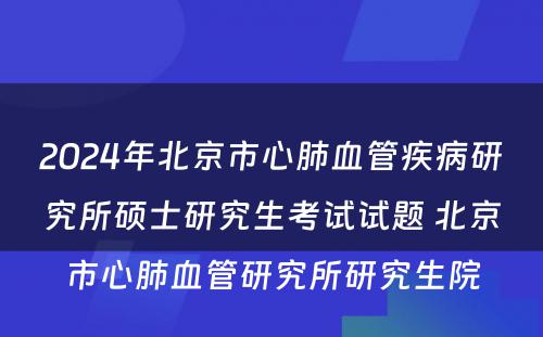2024年北京市心肺血管疾病研究所硕士研究生考试试题 北京市心肺血管研究所研究生院