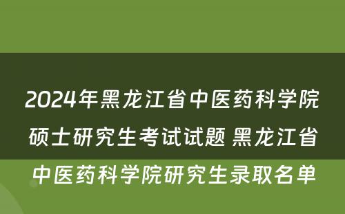 2024年黑龙江省中医药科学院硕士研究生考试试题 黑龙江省中医药科学院研究生录取名单
