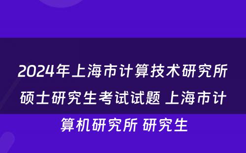 2024年上海市计算技术研究所硕士研究生考试试题 上海市计算机研究所 研究生
