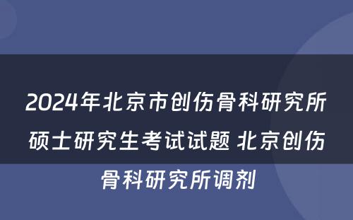 2024年北京市创伤骨科研究所硕士研究生考试试题 北京创伤骨科研究所调剂