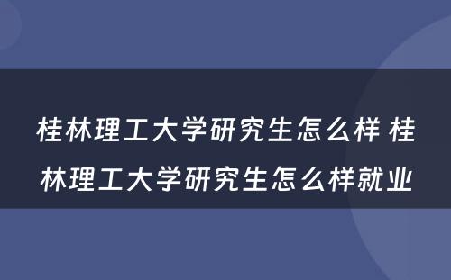 桂林理工大学研究生怎么样 桂林理工大学研究生怎么样就业