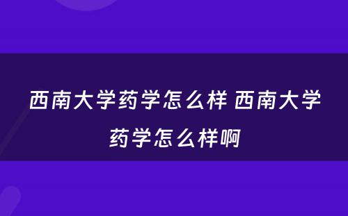 西南大学药学怎么样 西南大学药学怎么样啊