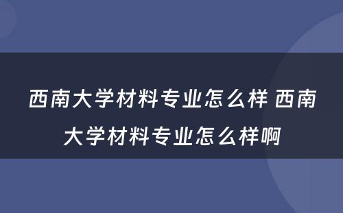 西南大学材料专业怎么样 西南大学材料专业怎么样啊