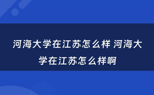 河海大学在江苏怎么样 河海大学在江苏怎么样啊