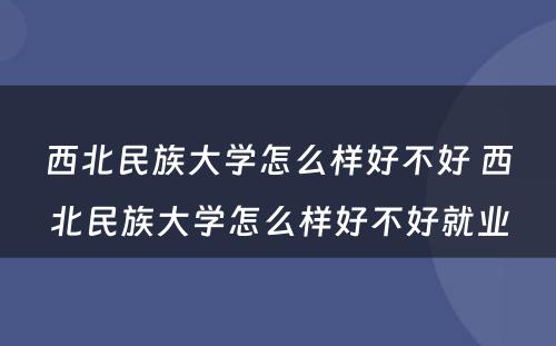 西北民族大学怎么样好不好 西北民族大学怎么样好不好就业