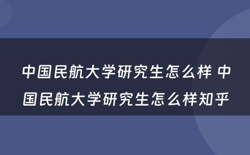 中国民航大学研究生怎么样 中国民航大学研究生怎么样知乎