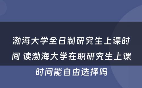 渤海大学全日制研究生上课时间 读渤海大学在职研究生上课时间能自由选择吗