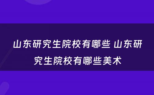 山东研究生院校有哪些 山东研究生院校有哪些美术