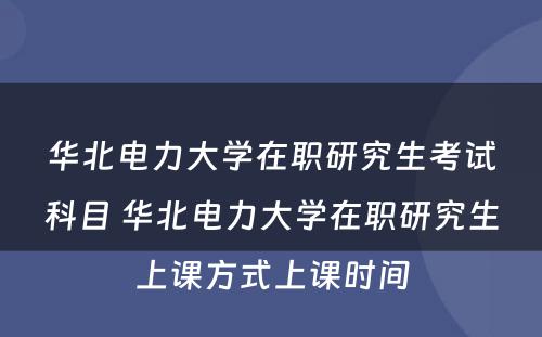 华北电力大学在职研究生考试科目 华北电力大学在职研究生上课方式上课时间