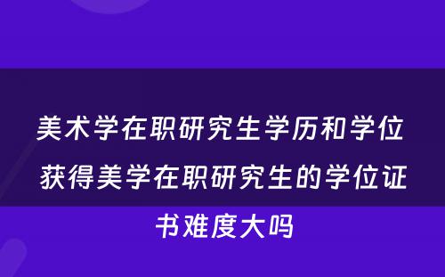 美术学在职研究生学历和学位 获得美学在职研究生的学位证书难度大吗