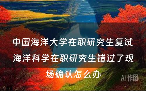 中国海洋大学在职研究生复试 海洋科学在职研究生错过了现场确认怎么办