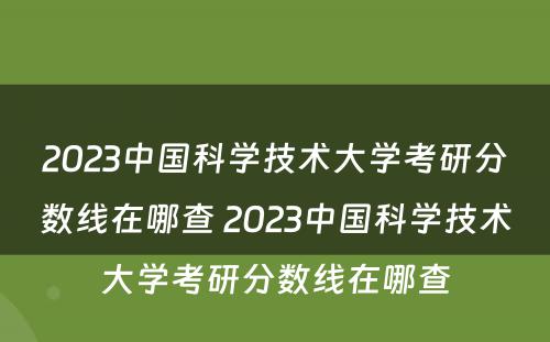 2023中国科学技术大学考研分数线在哪查 2023中国科学技术大学考研分数线在哪查