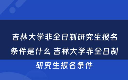 吉林大学非全日制研究生报名条件是什么 吉林大学非全日制研究生报名条件