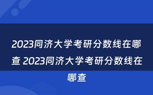 2023同济大学考研分数线在哪查 2023同济大学考研分数线在哪查