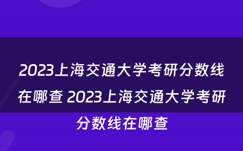 2023上海交通大学考研分数线在哪查 2023上海交通大学考研分数线在哪查