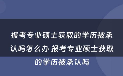 报考专业硕士获取的学历被承认吗怎么办 报考专业硕士获取的学历被承认吗