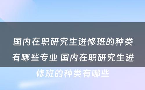 国内在职研究生进修班的种类有哪些专业 国内在职研究生进修班的种类有哪些