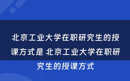 北京工业大学在职研究生的授课方式是 北京工业大学在职研究生的授课方式