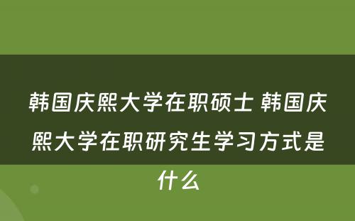 韩国庆熙大学在职硕士 韩国庆熙大学在职研究生学习方式是什么