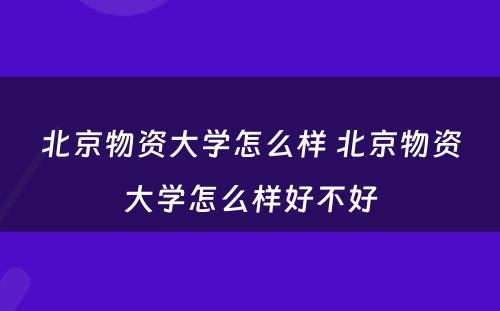 北京物资大学怎么样 北京物资大学怎么样好不好