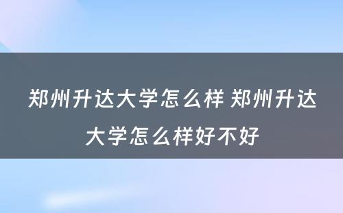 郑州升达大学怎么样 郑州升达大学怎么样好不好