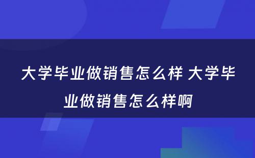 大学毕业做销售怎么样 大学毕业做销售怎么样啊