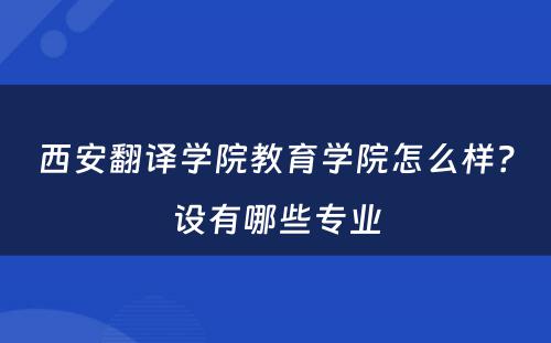 西安翻译学院教育学院怎么样？设有哪些专业