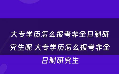 大专学历怎么报考非全日制研究生呢 大专学历怎么报考非全日制研究生