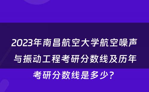 2023年南昌航空大学航空噪声与振动工程考研分数线及历年考研分数线是多少? 