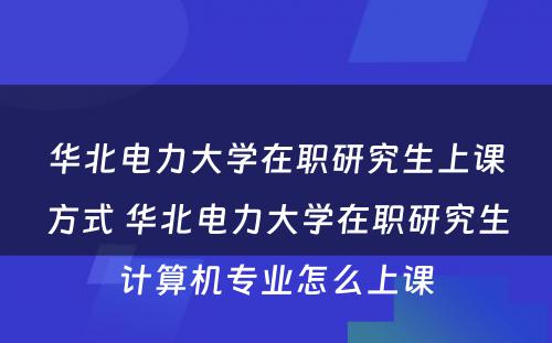 华北电力大学在职研究生上课方式 华北电力大学在职研究生计算机专业怎么上课