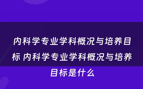 内科学专业学科概况与培养目标 内科学专业学科概况与培养目标是什么