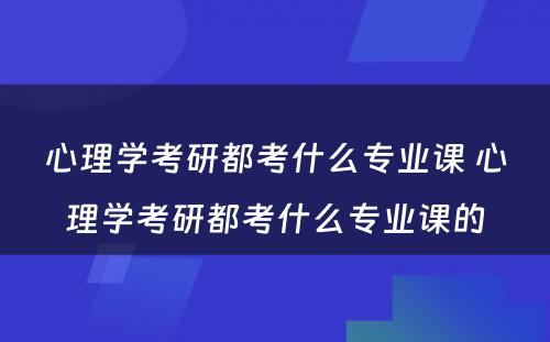 心理学考研都考什么专业课 心理学考研都考什么专业课的