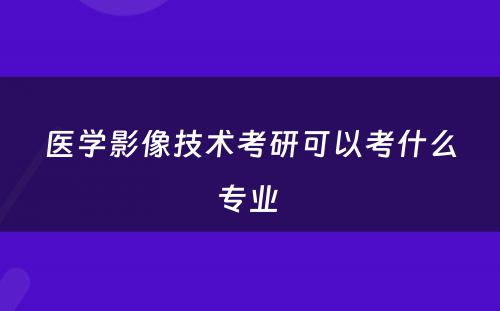 医学影像技术考研可以考什么专业 