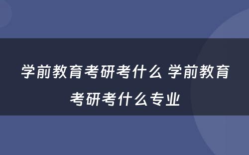 学前教育考研考什么 学前教育考研考什么专业