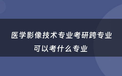 医学影像技术专业考研跨专业可以考什么专业 