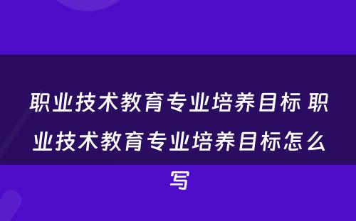 职业技术教育专业培养目标 职业技术教育专业培养目标怎么写