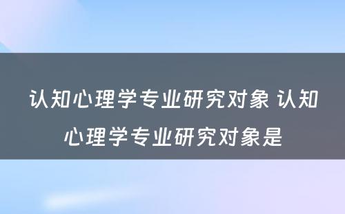 认知心理学专业研究对象 认知心理学专业研究对象是