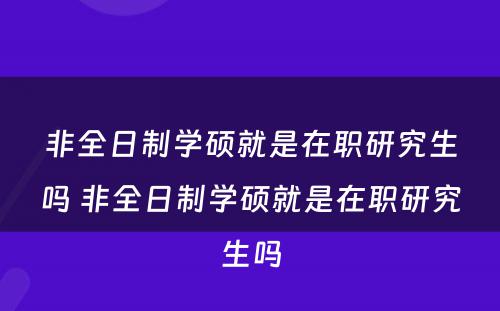 非全日制学硕就是在职研究生吗 非全日制学硕就是在职研究生吗