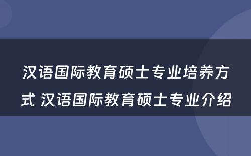 汉语国际教育硕士专业培养方式 汉语国际教育硕士专业介绍