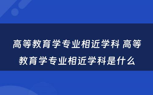 高等教育学专业相近学科 高等教育学专业相近学科是什么