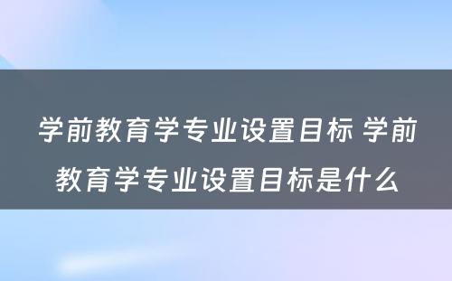 学前教育学专业设置目标 学前教育学专业设置目标是什么