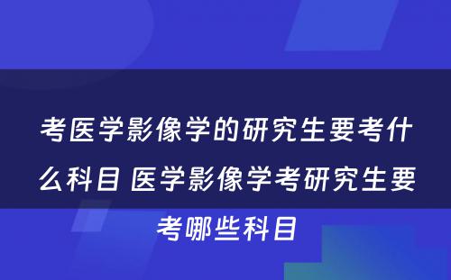 考医学影像学的研究生要考什么科目 医学影像学考研究生要考哪些科目