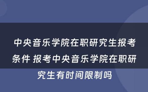 中央音乐学院在职研究生报考条件 报考中央音乐学院在职研究生有时间限制吗