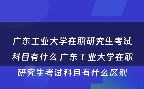 广东工业大学在职研究生考试科目有什么 广东工业大学在职研究生考试科目有什么区别