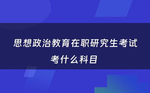 思想政治教育在职研究生考试考什么科目 