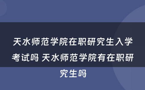天水师范学院在职研究生入学考试吗 天水师范学院有在职研究生吗