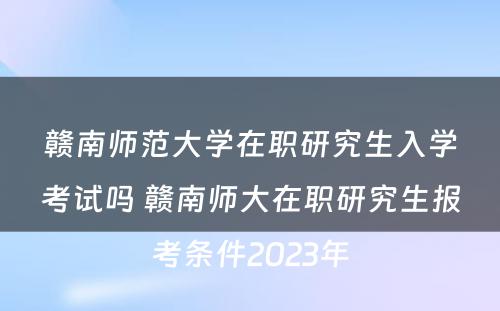 赣南师范大学在职研究生入学考试吗 赣南师大在职研究生报考条件2023年