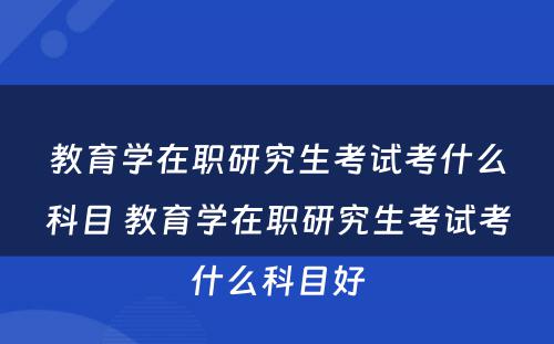 教育学在职研究生考试考什么科目 教育学在职研究生考试考什么科目好