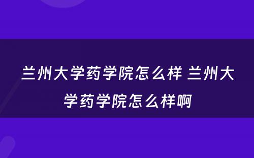 兰州大学药学院怎么样 兰州大学药学院怎么样啊