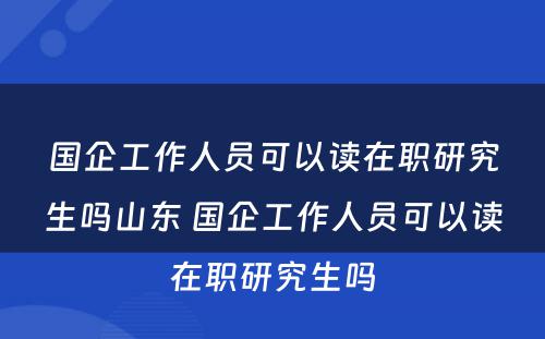 国企工作人员可以读在职研究生吗山东 国企工作人员可以读在职研究生吗